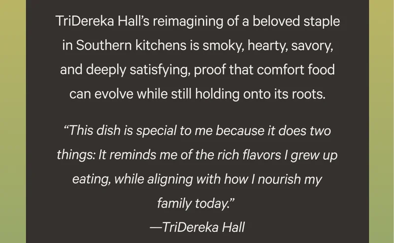 TriDereka Hall’s reimagining of a beloved staple in Southern kitchens is smoky, hearty, savory, and deeply satisfying, proof that comfort food can evolve while still holding onto its roots.