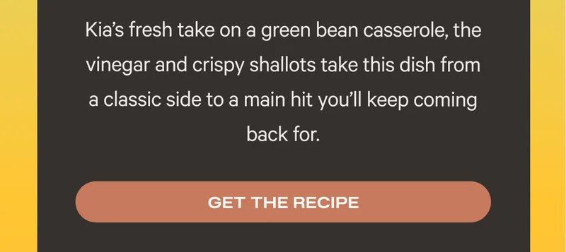 Kia’s fresh take on a green bean casserole, the vinegar and crispy shallots take this dish from a classic side to a main hit you’ll keep coming back for. Get the recipe