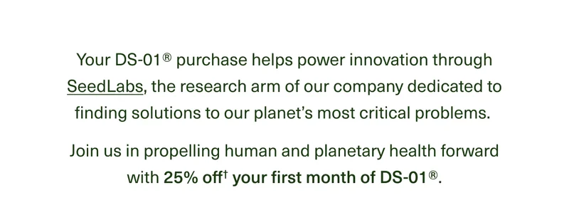 Your DS-01® purchase helps power innovation through SeedLabs, the research arm of our company dedicated to finding solutions to our planet’s most critical problems. Join us in propelling human and planetary health forward with 25% off† your first DS-01® month.