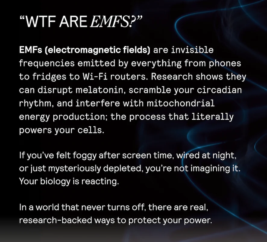 WTF ARE EMFS? EMFs (electromagnetic fields) are invisible | frequencies emitted by everything from phones to fridges to Wi-Fi routers. Research shows they can disrupt melatonin, scramble your circadian rhythm, and interfere with mitochondrial  energy production; the process that literally powers your cells. If you've felt foggy after screen time, fol night,  or just mysteriously depleted, you're not imagining it. Your biology is reacting.  In a world that never turns off, there are real, research-backed ways to protect your power.