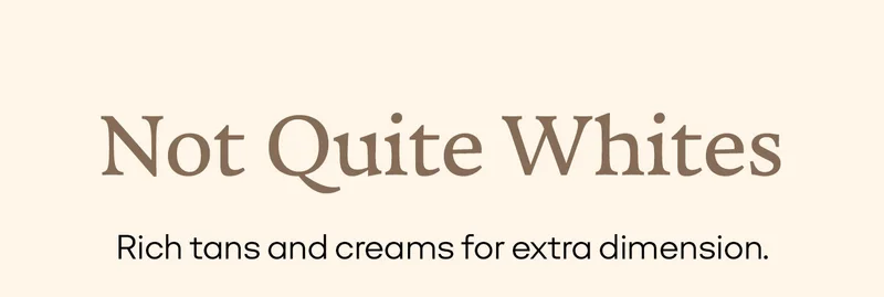 Not Quite Whites | Rich tans and creams for extra dimension.