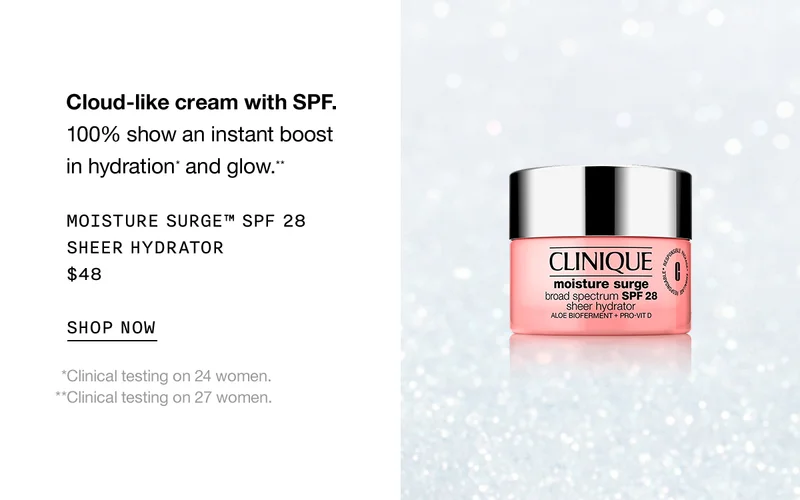 Cloud-like cream with SPF. 100% show an instant boost in hydration* and glow.** Moisture Surge™ SPF 28 Sheer Hydrator $48 SHOP NOW  *Clinical testing on 24 women. **Clinical testing on 27 women.
