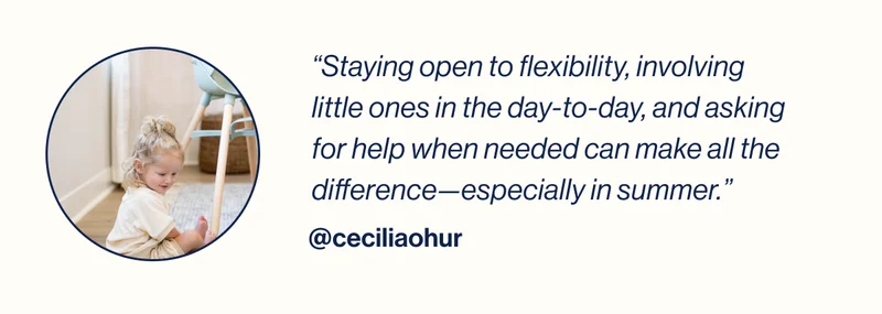 “Staying open to flexibility, involving little ones in the day-to-day, and asking for help when needed can make all the difference—especially in summer.”