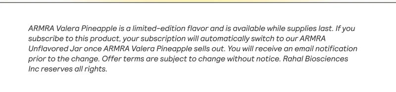 ARMRA Valera Pineapple is a limited-edition flavor and is available while supplies last. If you | subscribe to this product, your subscription will automatically switch to our ARMRA Unflavored Jar once ARMRA Valera Pineapple sells out. You will receive an email notification prior to the change. Offer terms are subject to change without notice. Rahal Biosciences Inc reserves all rights. |