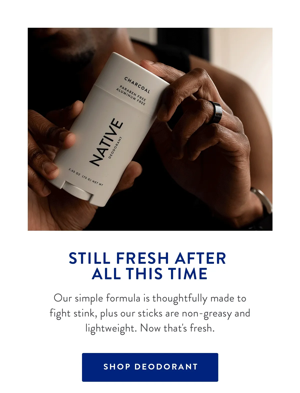 STILL FRESH AFTER ALL THIS TIME | Our simple formula is thoughtfully made to fight stink, plus our sticks are non-greasy and lightweight. Now that's fresh. | SHOP DEODORANT