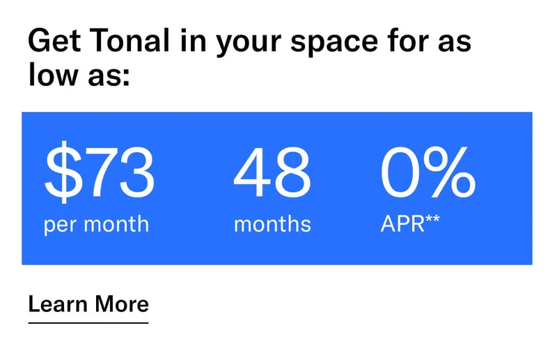 GET TONAL IN YOUR SPACE FOR AS LOW AS: $73 PER MONTH / 48 MONTHS / 0% APR**. CTA Learn More.   * Terms and Conditions. Price before discount is $3,995. Discount automatically applied at checkout; applicable only on a new Tonal trainer; refurbished trainers are not eligible. Limited time offer; new purchases only. Discount may be combined with only one other eligible promotion or discount offered by Tonal Systems, Inc.; one-time discount. Purchases eligible for the offer strictly limited to those made on or after 7:00 AM PT, November 6, 2023, and completed by 11:59 PM PT, November 27, 2023. Tonal reserves the right to end or modify this offer at any time for any reason.  **$73 per month, after discount, price applies to a new Tonal trainer only. Delivery & installation, accessories, and membership not included. Rates are 0% APR and $0 down based on credit and subject to an eligibility check. For example, after this discount, a $3,495 purchase of a new Tonal trainer might cost $72.81/month over 48 months at 0% APR. Payment options through Affirm are provided by these lending partners: affirm.com/lenders. Options depend on your purchase amount, and down payment may be required. Subject to eligibility.