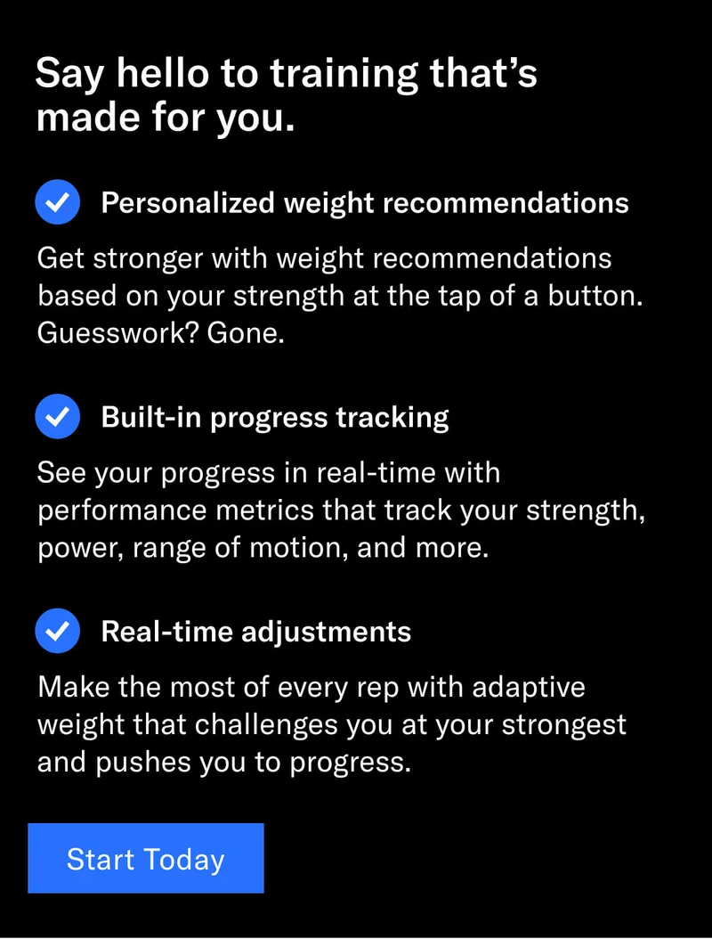 Headline: Say hello to training that’s made for you. Personalized weight recommendations: Get stronger with weight recommendations based on your strength at the tap of a button. Guesswork? Gone. Built-in progress tracking: See your progress in real-time with performance metrics that track your strength, power, range of motion, and more. Real-time adjustments: Make the most of every rep with adaptive weight that challenges you at your strongest and pushes you to progress. CTA: Start today