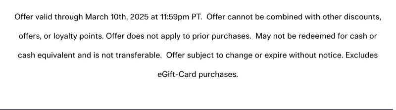 Offer valid through March 10th, 2025 at 11:59pm PT. Offer cannot be combined with other discounts, offers, or loyalty points. Offer does not apply to prior purchases. May not be redeemed for cash or cash equivalent and is not transferable. Offer subject to change or expire without notice. Excludes eGift-Card purchases.