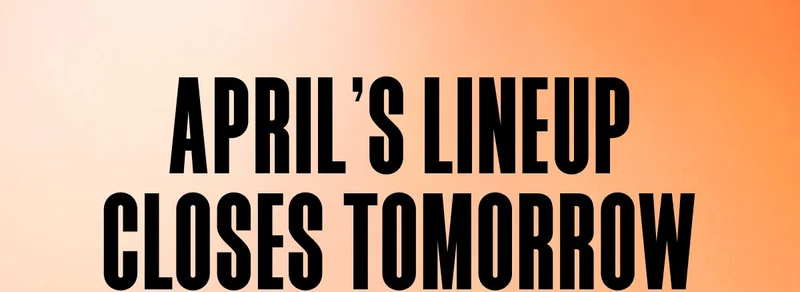 APRIL'S LINEUP CLOSES TOMORROW