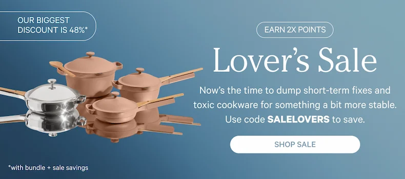Lover’s Sale | Now’s the time to dump short-term fixes and toxic cookware for something a bit more stable. Use code SALELOVERS to save. | Shop Sale
