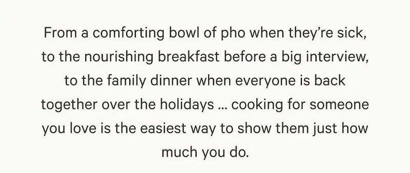 From a comforting bowl of pho when they’re sick, to the nourishing breakfast before a big interview, to the family dinner when everyone is back together over the holidays … cooking for someone you love is the easiest way to show them just how much you do.