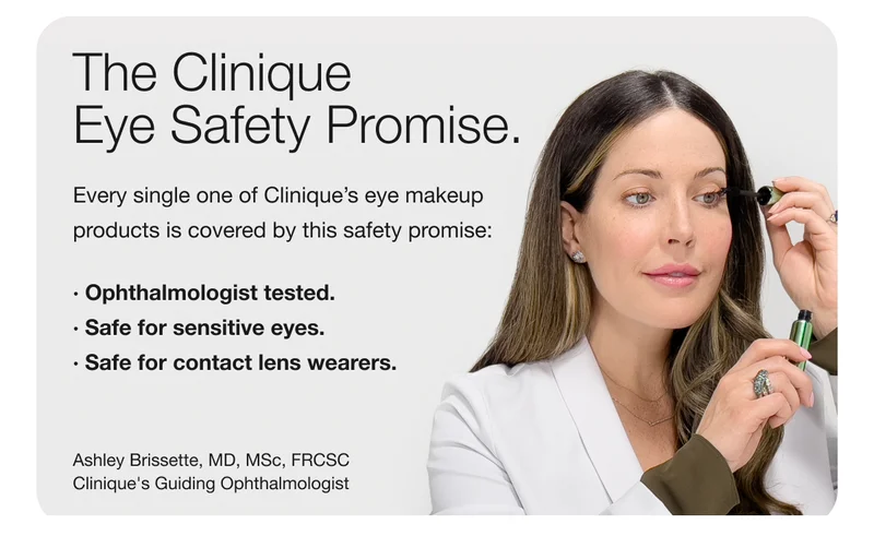 The Clinique Eye Safety Promise. | Every single one of Clinique’s eye makeup products is covered by this safety promise: | Ophthalmologist tested. | Safe for sensitive eyes. | Safe for contact lens wearers. | Ashley Brissette, MD, MSc, FRCSC | Clinique’s Guiding Ophthalmologist