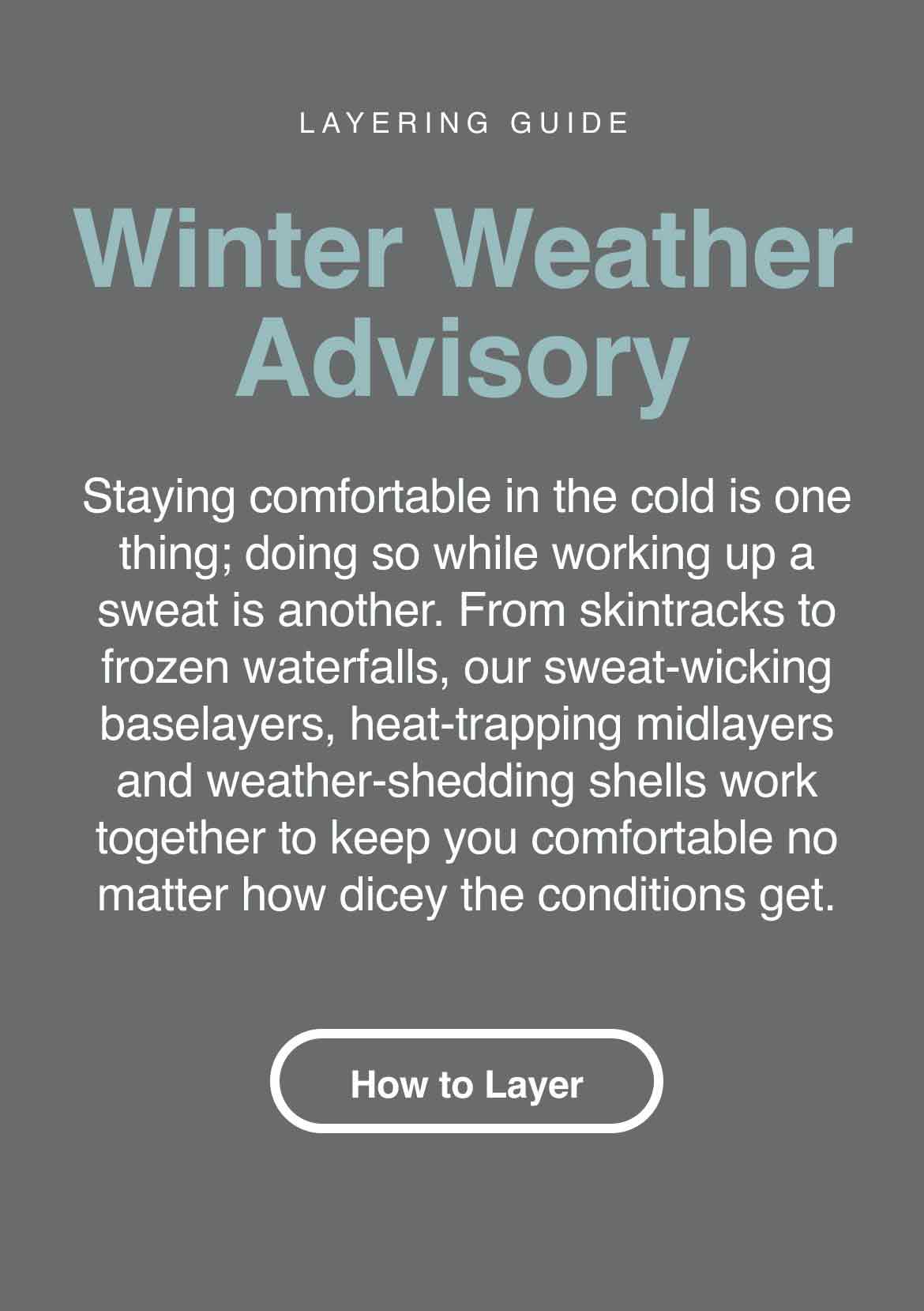Layering Guide. Winter Weather Advisory. Staying comfortable in the cold is one thing; doing so while working up a sweat is another. From skintracks to frozen waterfalls, our sweat-wicking baselayers, heat-trapping midlayers and weather-shedding shells work together to keep you comfortable no matter how dicey the conditions get.