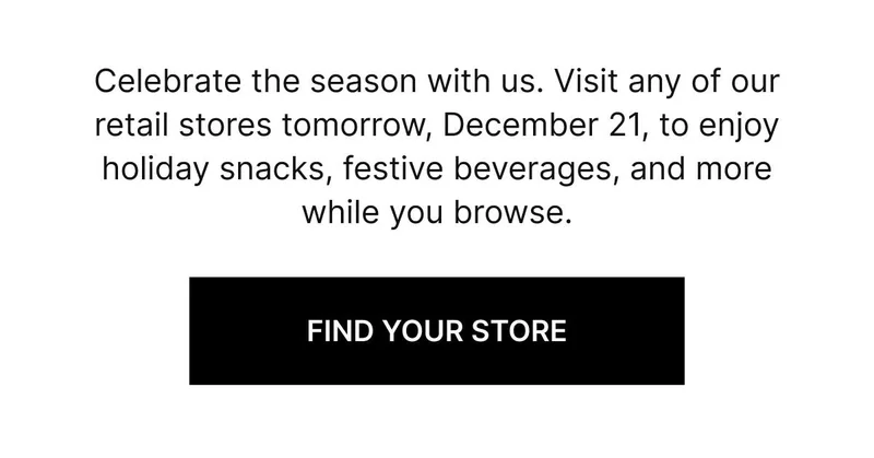 Celebrate the season with us. Visit any of our retail stores tomorrow, December 21, to enjoy holiday snacks, festive beverages, and more while you browse. FIND YOUR STORE