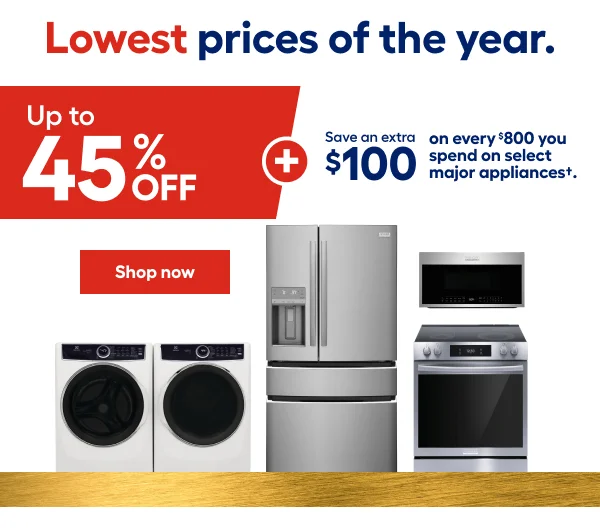 Lowest prices of the year. Up to 45% OFF + Save an extra $100 on every $800 you spend on the select major appliances.