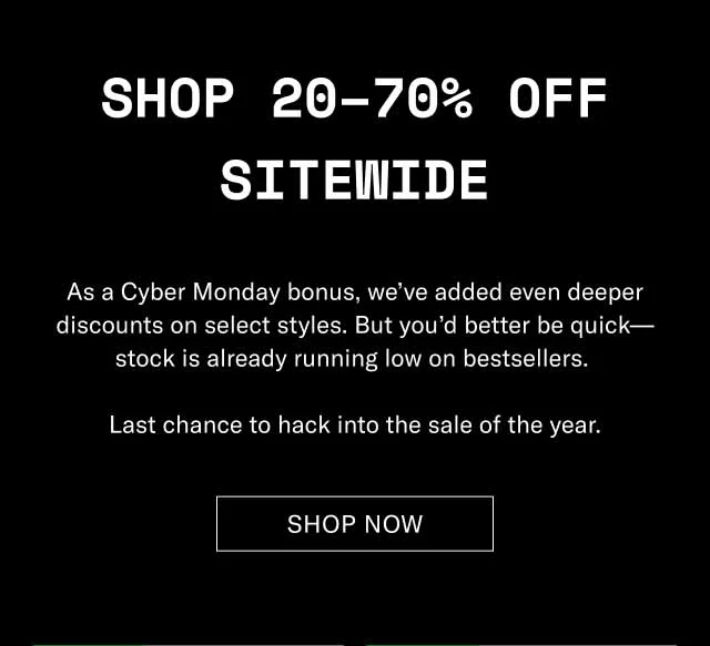 Shop 20–70% Off Sitewide As a Cyber Monday bonus, we’ve added even deeper discounts on select styles. But you’d better be quick—stock is already running low on bestsellers. Last chance to hack into the sale of the year. Shop Now