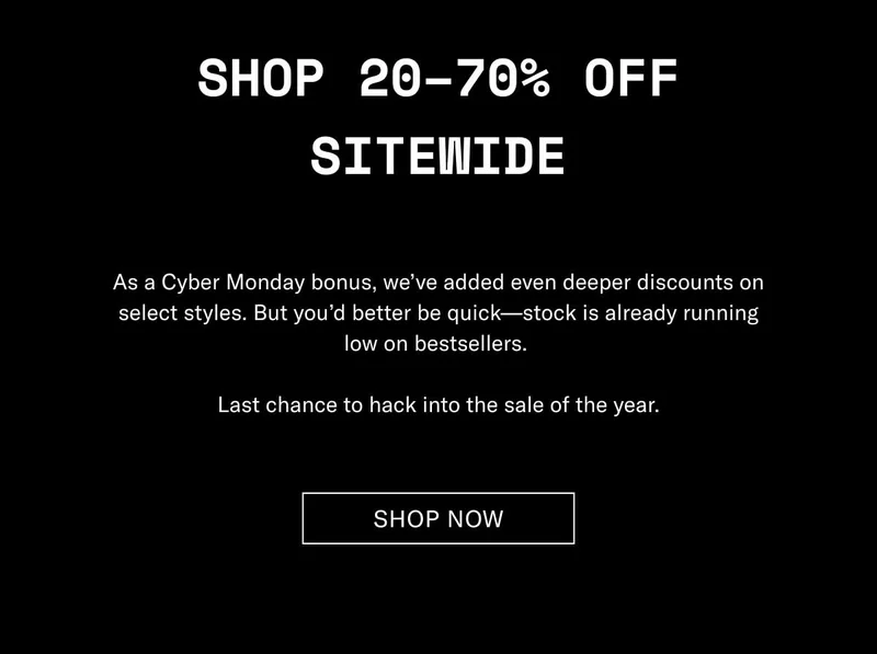 Shop 20–70% Off Sitewide As a Cyber Monday bonus, we’ve added even deeper discounts on select styles. But you’d better be quick—stock is already running low on bestsellers.  Last chance to hack into the sale of the year. Shop Now