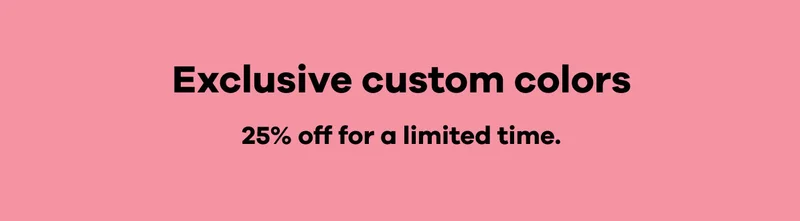 Exclusive custom colors 25% off for a limited time.