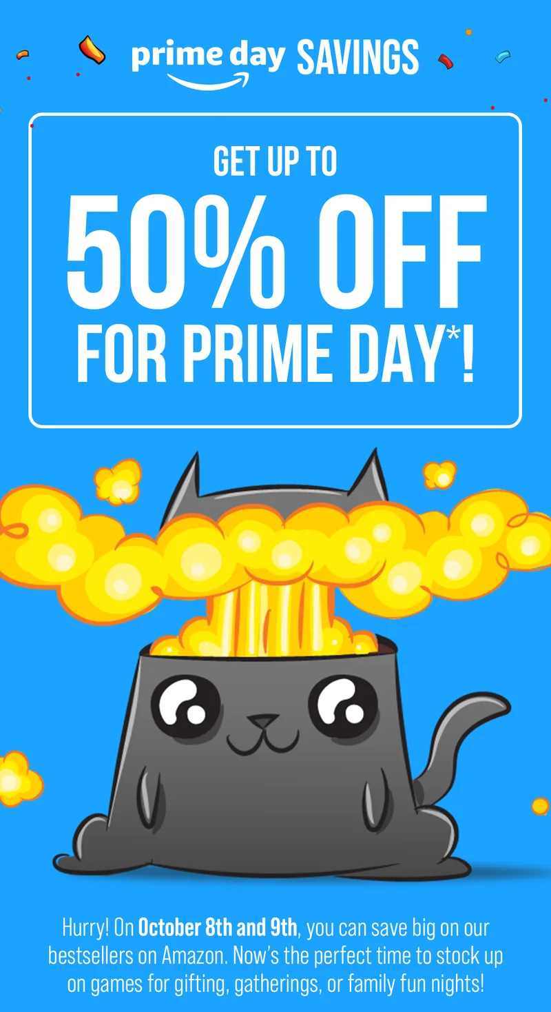 prime day SAVINGS| GET UP TO 50% OFF FOR PRIME DAY*! | Hurry! On October 8th and 9th, you can save big on our bestsellers on Amazon. Now's the perfect time to stock up on games for gifting, gatherings, or family fun nights! | SHOP DEALS
