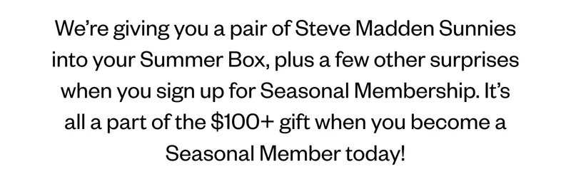 We’re giving you a pair of Steve Madden Sunnies into your Summer Box, plus a few other surprises when you sign up for Seasonal Membership. It’s all a part of the $100+ gift when you become a Seasonal Member today!
