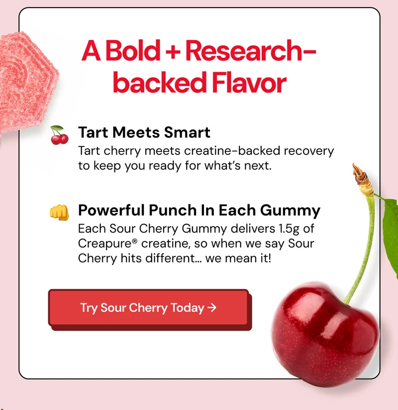 A Bold + Research-backed Flavor. Tart meets smart: Tart cherry meets creatine-backed recovery to keep you ready for what's next. Powerful Punch in Each Gummy. Each Sour Cherry Gummy delivers 1.5g of Creapure® creatine, so when we say Sour Cherry hits different… we mean it!