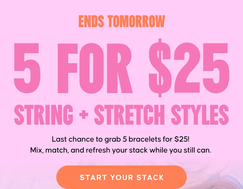 ENDS TOMORROW. 5 for $25 String + Stretch Styles. Last chance to grab 5 bracelets for $25! Mix, match, and refresh your stack while you still can. START YOUR STACK