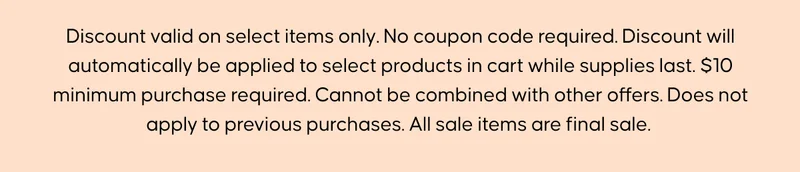 Discount valid on select items only. No coupon code required. Discount will automatically be applied to select products in cart while supplies last. $10 minimum purchase required. Cannot be combined with other offers. Does not apply to previous purchases. All sale items are final sale.