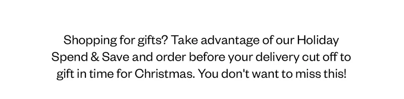 Shopping for gifts? Take advantage of our Holiday Spend & Save and order before your delivery cut off to gift in time for Christmas. You don't want to miss this!