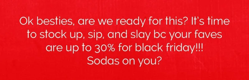 Ok besties, are we ready for this? It’s time to stock up, sip, and slay bc your faves are up to 30% for black friday!!!  Sodas on you?