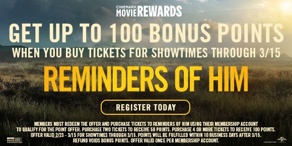 REMINDERS OF HIM | GET UP TO 100 BONUS POINTS WHEN YOU BUY TICKETS FOR SHOWTIMES THROUGH 3/15 | REGISTER TODAY >