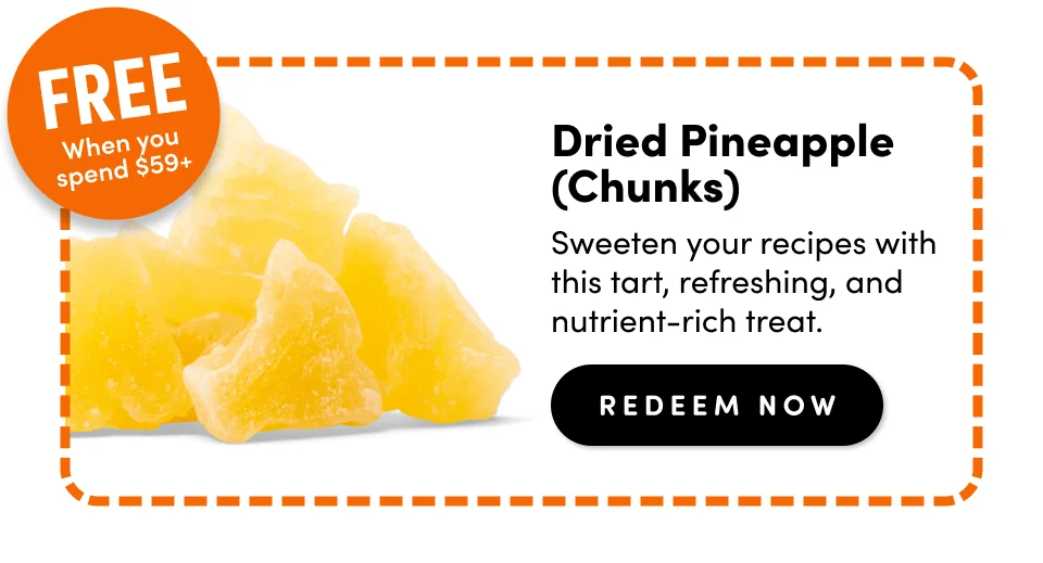 Free when you spend $59+; Dried Pineapple (Chunks) Sweeten your recipes with this tart, refreshing, and nutrient-rich treat. redeem Now