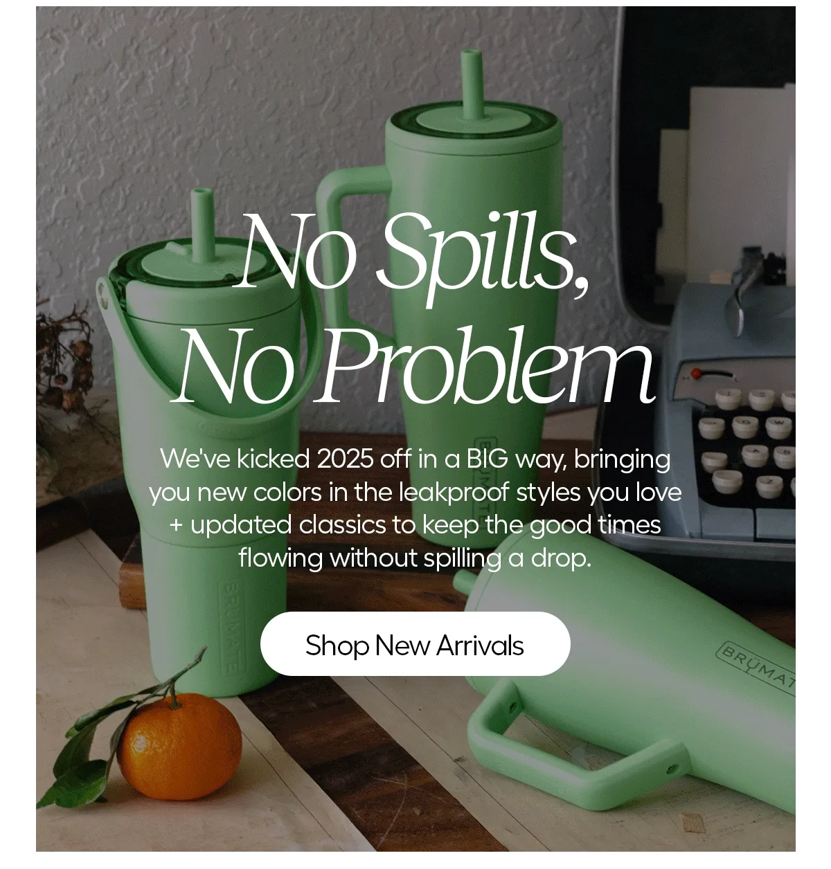 No Spills, No Problem. We've kicked 2025 off in a BIG way, bringing you new colors in the leakproof styles you love + updated classics to keep the good times flowing without spilling a drop. - Shop New Arrivals