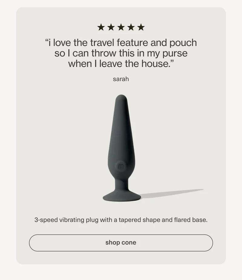 “i love the travel feature and pouch so I can throw this in my purse when I leave the house.” - sarah | 3-speed vibrating plug with a tapered shape and flared base. | [ shop cone ]