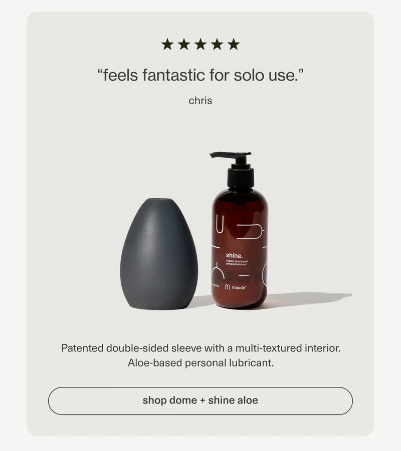 “feels fantastic for solo use.” - chris | Patented double-sided sleeve with a multi-textured interior. Aloe-based personal lubricant. | [ shop dome + shine aloe ]