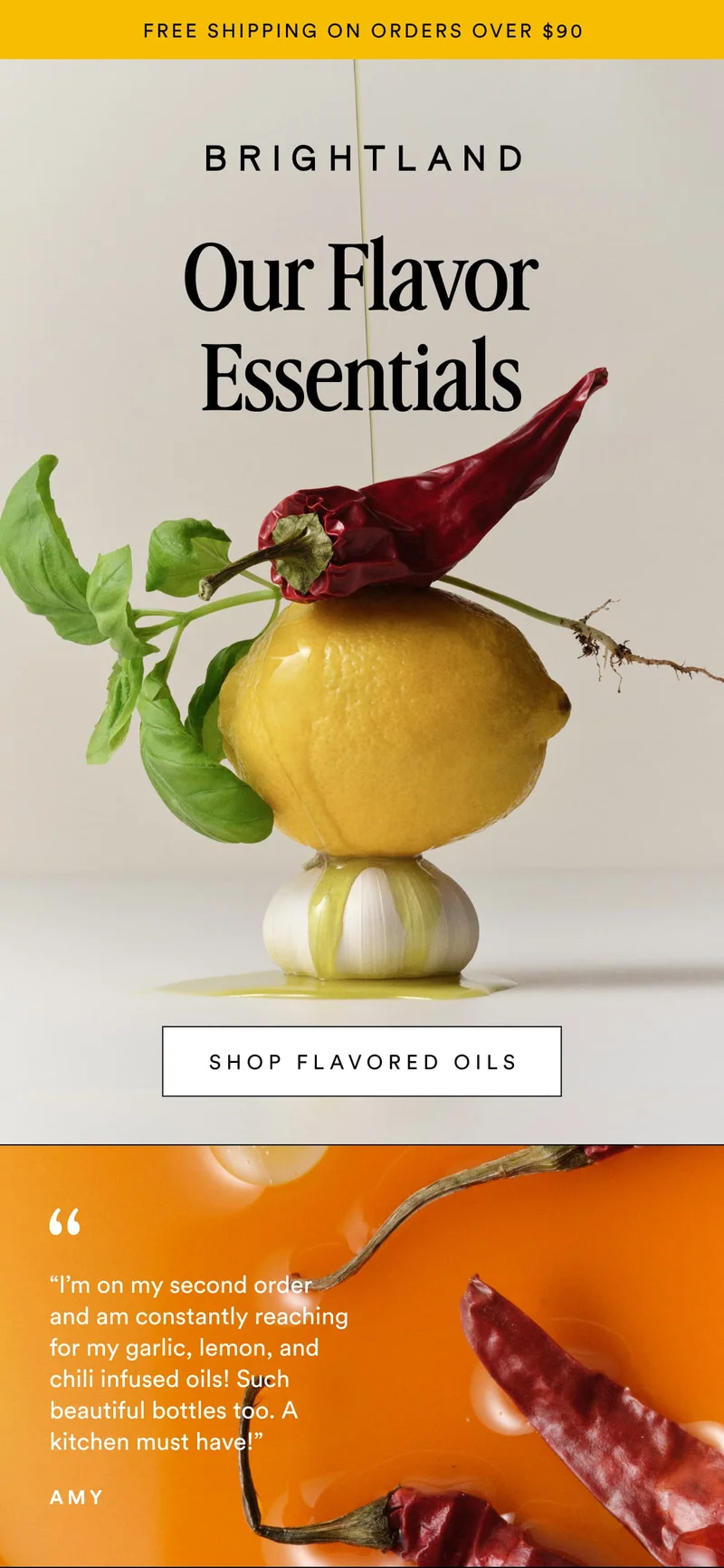 FREE SHIPPING ON ORDERS OVER $90 Our Flavor Essentials SHOP FLAVORED OILS Made with early-harvest Arbequina and Picual olives. Grown on small family farms in California’s Central Coast. Cold-pressed within 90 minutes of harvest for freshness and flavor. “I’m on my second order and am constantly reaching for my garlic, lemon, and chili infused oils! Such beautiful bottles too. A kitchen must have!” Amy