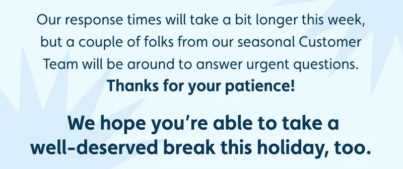 Our response times will take a bit longer this week, but a couple of folks from our seasonal Customer Team will be around to answer urgent questions. Thanks for your patience! We hope you’re able to take a well-deserved break this holiday, too.
