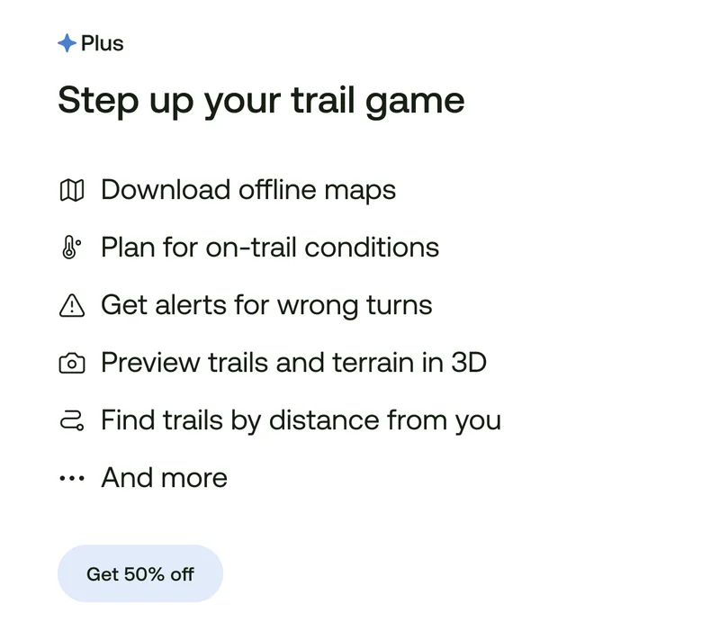 Download offline maps. Plan for on-trail conditions. Get alerts for wrong turns. Preview trails and terrain in 3D. Find trails by distance from you. And more...