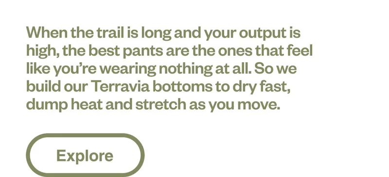 When the trail is long and your output is high, the best pants are the ones that feel like you’re wearing nothing at all. So we build our Terravia bottoms to dry fast, dump heat and stretch as you move. Shop hiking pants, shorts and tights.