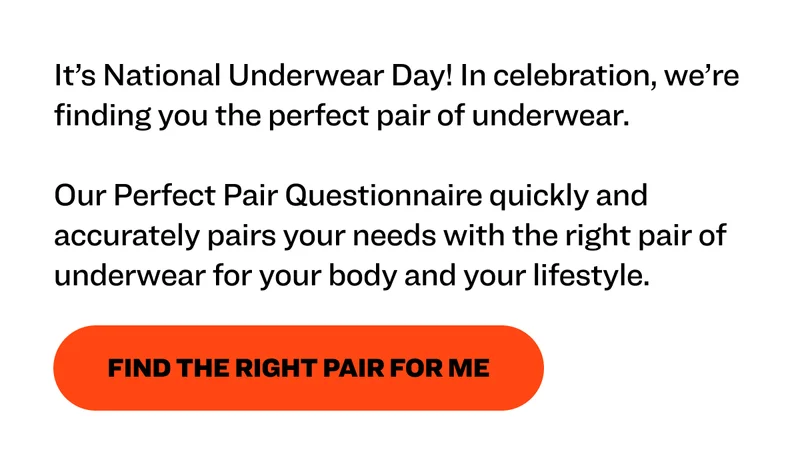 It’s National Underwear Day! In celebration, we’re finding you the perfect pair of underwear.  Our Perfect Pair Questionnaire quickly and accurately pairs your needs with the right pair of underwear for your body and your lifestyle.&nbsp; Find the Right Pair for Me