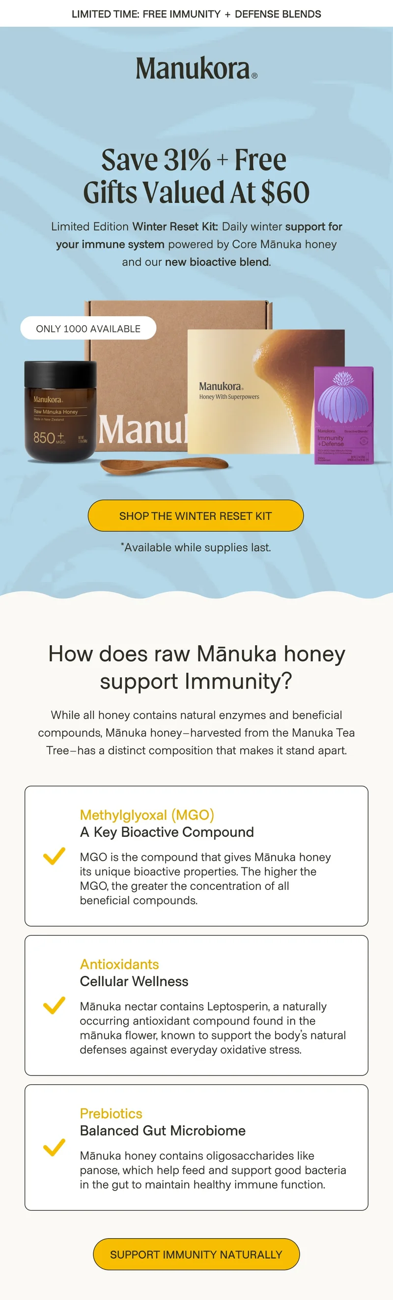 Limited Time: Free Immunity + Defense Blends Save 31% + Free  Gifts valued at $60 Limited Edition Winter Reset Kit: Daily winter support for your immune system powered by Core Mānuka honey and our new bioactive blend.  ONLY 1000 AVAILABLE Shop The Winter Reset Kit *Available while supplies last. How does raw Mānuka honey support Immunity? While all honey contains natural enzymes and beneficial compounds, Mānuka honey–harvested from the Manuka Tea Tree–has a distinct composition that makes it stand apart. Methylglyoxal (MGO) A Key Bioactive Compound MGO is the compound that gives Mānuka honey  its unique bioactive properties. The higher the  MGO, the greater the concentration of all  beneficial compounds. Antioxidants Cellular Wellness Mānuka nectar contains Leptosperin, a naturally occurring antioxidant compound found in the mānuka flower, known to support the body’s natural defenses against everyday oxidative stress. Prebiotics Balanced Gut Microbiome Mānuka honey contains oligosaccharides like panose, which help feed and support good bacteria in the gut to maintain healthy immune function. Support Immunity Naturally Daily Immune Support for the whole family Shop bioactive blends