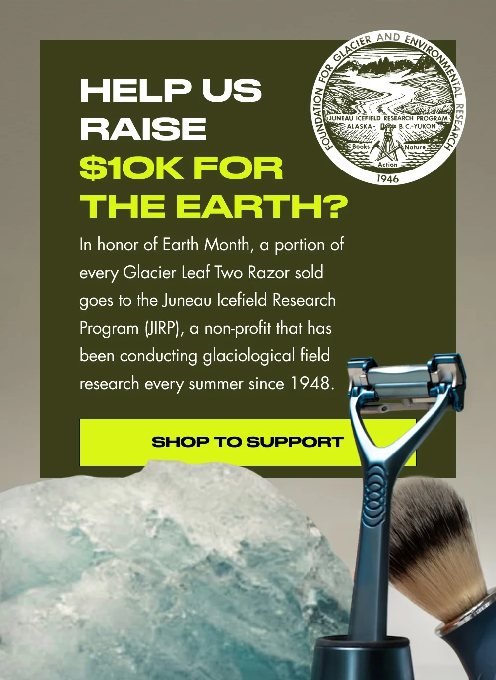 Help Us Raise $10k for the Earth? In honor of Earth Month, a portion of every Glacier Leaf Two Razor sold goes to the Juneau Icefield Research Program (JIRP), a non-profit that has been conducting glaciological field research every summer since 1948. Shop to Support