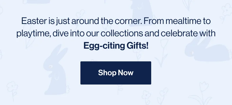 Easter is just around the corner. From mealtime to playtime, dive into our collections and celebrate with Egg-citing Gifts! Shop Now