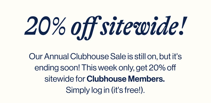 Our Annual Clubhouse Sale is still on, but it's ending soon! This week only, get 20% off sitewide for Clubhouse Members.  Simply log in (it's free!).