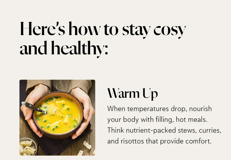 Here’s how to stay cosy and healthy: Warm Up: When temperatures drop, nourish your body with filling, hot meals. Think nutrient-packed stews, curries, and risottos that provide comfort.