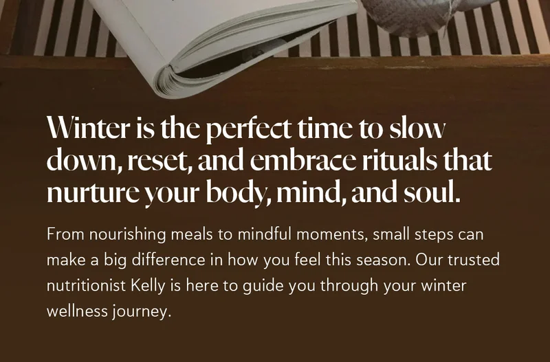Winter is the perfect time to slow down, reset, and embrace rituals that nurture your body, mind, and soul.   From nourishing meals to mindful moments, small steps can make a big difference in how you feel this season. Our trusted nutritionist Kelly is here to guide you through your winter wellness journey.