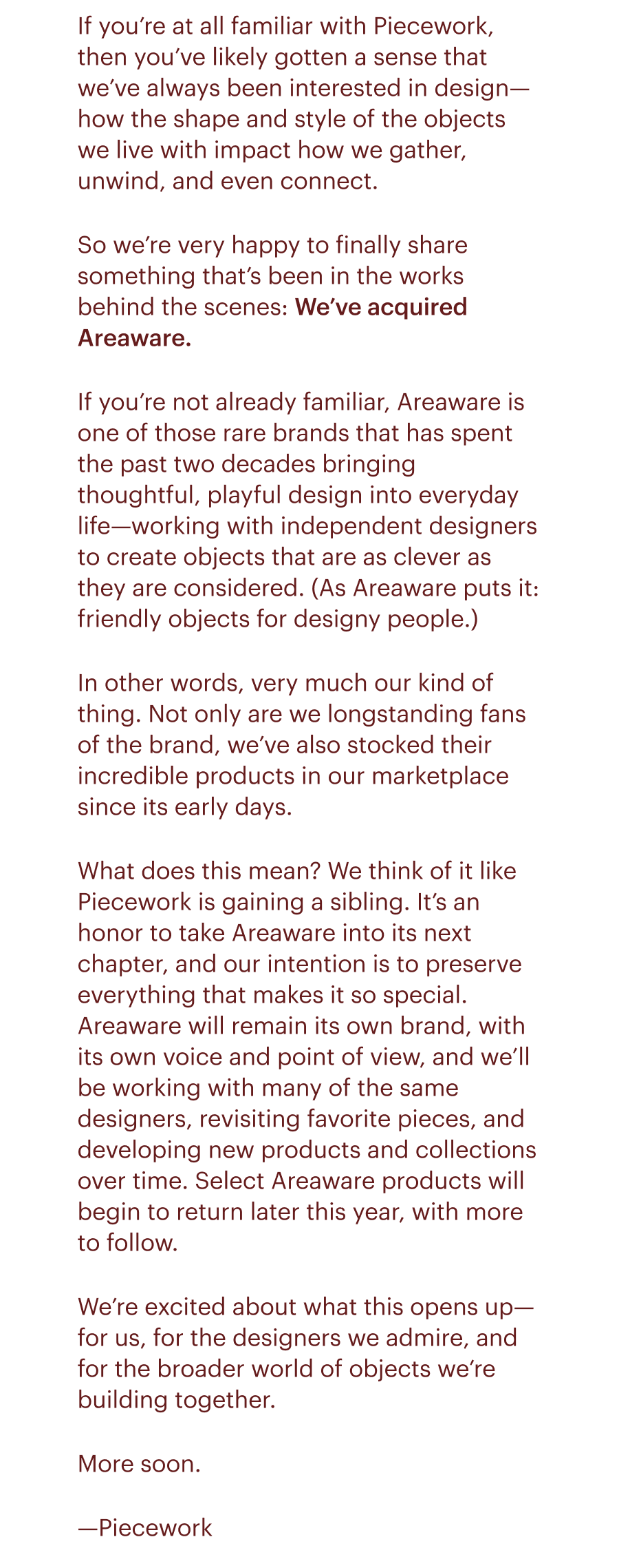 If you’re at all familiar with Piecework, then you’ve likely gotten a sense that we’ve always been interested in design—how the shape and style of the objects we live with impact how we gather, unwind, and even connect. So we’re very happy to finally share something that’s been in the works behind the scenes: We’ve acquired Areaware. If you’re not already familiar, Areaware is one of those rare brands that has spent the past two decades bringing thoughtful, playful design into everyday life—working with independent designers to create objects that are as clever as they are considered. (As Areaware puts it: friendly objects for designy people.) In other words, very much our kind of thing. Not only are we longstanding fans of the brand, we’ve also stocked their incredible products in our marketplace since its early days. What does this mean? We think of it like Piecework is gaining a sibling. It’s an honor to take Areaware into its next chapter, and our intention is to preserve everything that makes it so special. Areaware will remain its own brand, with its own voice and point of view, and we’ll be working with many of the same designers, revisiting favorite pieces, and developing new products and collections over time. Select Areaware products will begin to return later this year, with more to follow. We’re excited about what this opens up—for us, for the designers we admire, and for the broader world of objects we’re building together. More soon. —Piecework