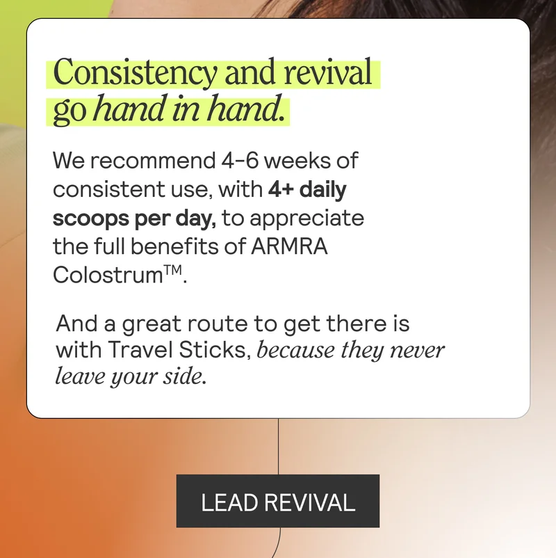 Consistency and revival go hand in hand. We recommend 4-6 weeks of consistent use, with 4+ daily scoops per day, to appreciate the full benefits of ARMRA Colostrum. And a great route to get there is with Travel Sticks, because they never leave your side. LEAD REVIVAL
