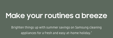 Make your routines a breeze - Brighten things up with summer savings on Samsung cleaning appliances for a fresh and easy at-home holiday.†