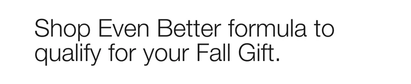 Shop Even Better formula to qualify for your Fall Gift.