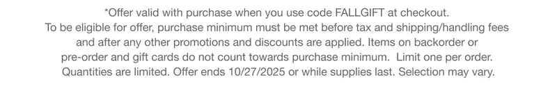 *Offer valid with qualifying purchase. To be eligible for offer, purchase minimum must be met before tax and shipping/handling fees and after any other promotions and discounts are applied. Items on backorder or pre-order and gift cards do not count towards purchase minimum. Limit one per order. Quantities are limited. Offer ends 10/27/2025 or while supplies last. Selection may vary.